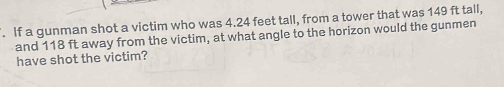 If a gunman shot a victim who was 4.24 feet tall, from a tower that was 149 ft tall, 
and 118 ft away from the victim, at what angle to the horizon would the gunmen 
have shot the victim?