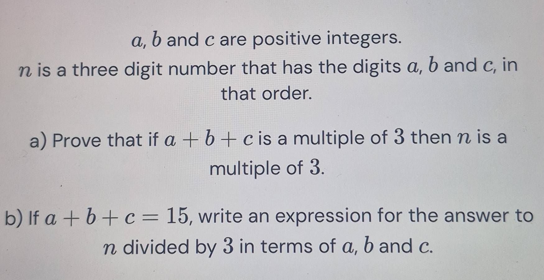 a, b and c are positive integers.
n is a three digit number that has the digits a, b and c, in
that order.
a) Prove that if a+b+c is a multiple of 3 then n is a
multiple of 3.
b) If a+b+c=15 , write an expression for the answer to
n divided by 3 in terms of a, b and c.