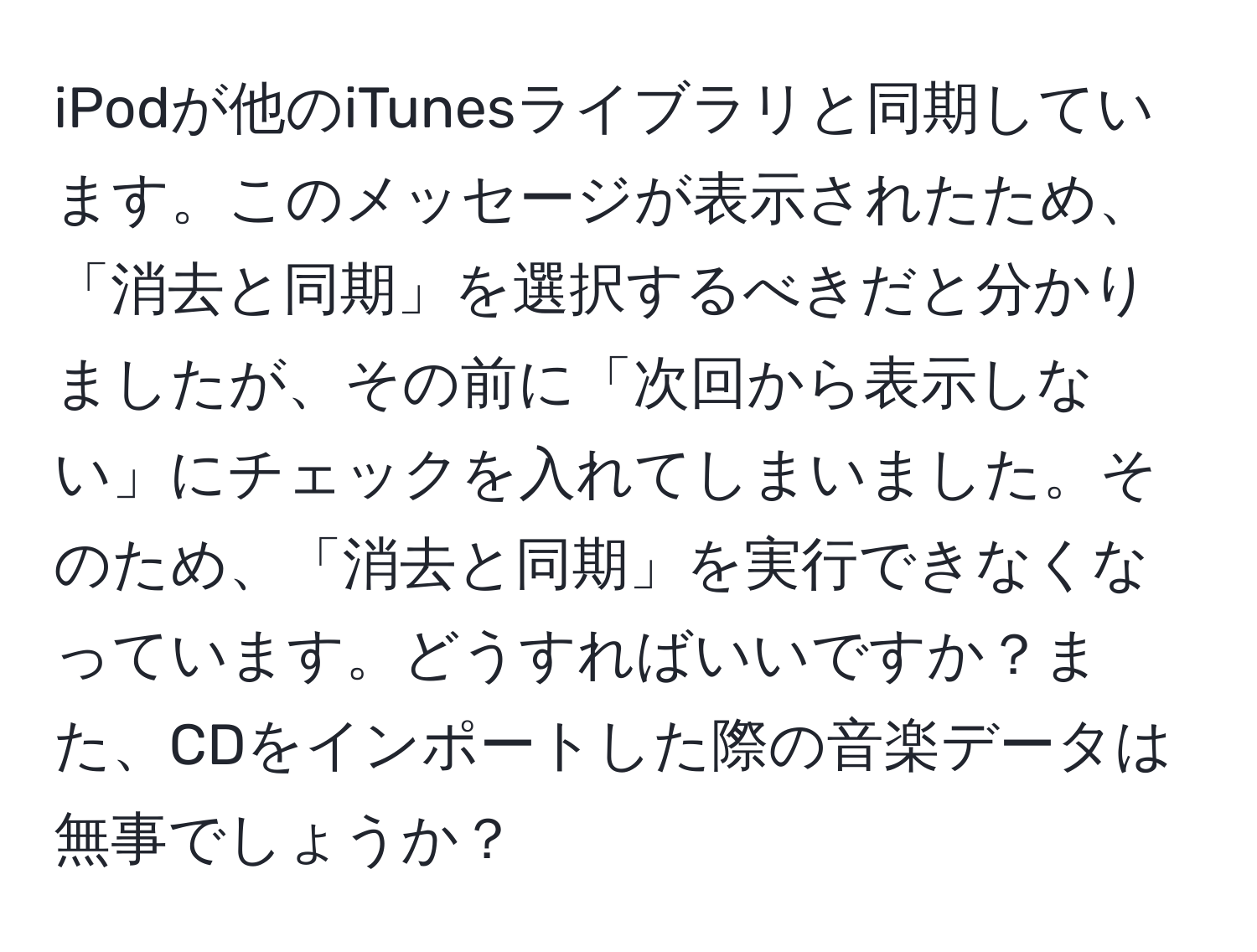 iPodが他のiTunesライブラリと同期しています。このメッセージが表示されたため、「消去と同期」を選択するべきだと分かりましたが、その前に「次回から表示しない」にチェックを入れてしまいました。そのため、「消去と同期」を実行できなくなっています。どうすればいいですか？また、CDをインポートした際の音楽データは無事でしょうか？