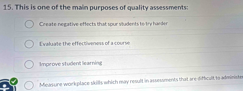 This is one of the main purposes of quality assessments:
Create negative effects that spur students to try harder
Evaluate the effectiveness of a course
Improve student learning
Measure workplace skills which may result in assessments that are diffcult to administer