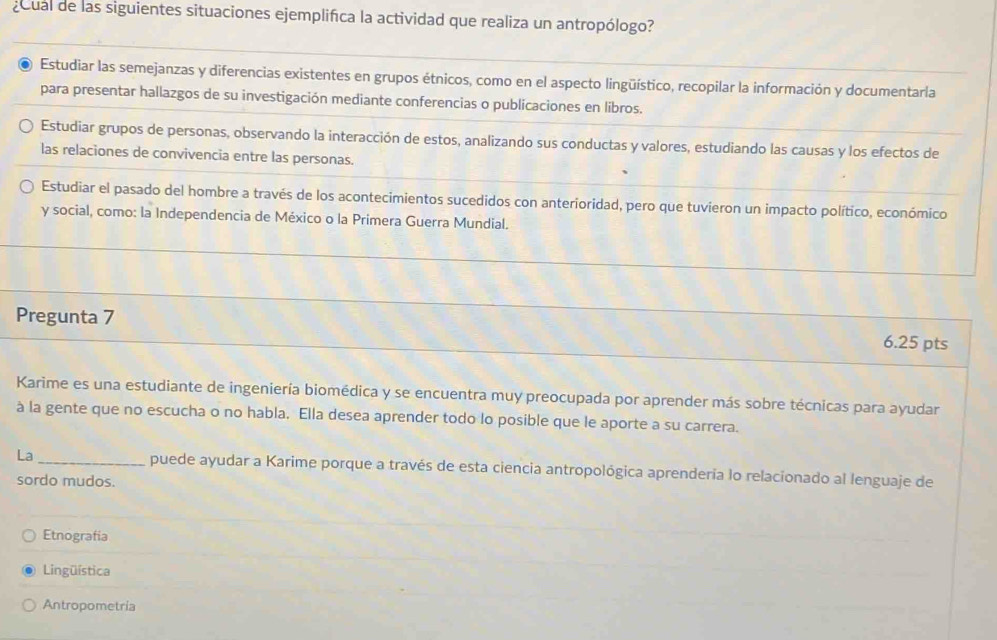 cual de las siguientes situaciones ejemplifica la actividad que realiza un antropólogo?
Estudiar las semejanzas y diferencias existentes en grupos étnicos, como en el aspecto lingüístico, recopilar la información y documentarla
para presentar hallazgos de su investigación mediante conferencias o publicaciones en libros.
Estudiar grupos de personas, observando la interacción de estos, analizando sus conductas y valores, estudiando las causas y los efectos de
las relaciones de convivencia entre las personas.
Estudiar el pasado del hombre a través de los acontecimientos sucedidos con anterioridad, pero que tuvieron un impacto político, económico
y social, como: la Independencia de México o la Primera Guerra Mundial.
Pregunta 7
6.25 pts
Karime es una estudiante de ingeniería biomédica y se encuentra muy preocupada por aprender más sobre técnicas para ayudar
à la gente que no escucha o no habla, Ella desea aprender todo lo posible que le aporte a su carrera.
La _puede ayudar a Karime porque a través de esta ciencia antropológica aprenderia lo relacionado al lenguaje de
sordo mudos.
Etnografia
Lingüística
Antropometria