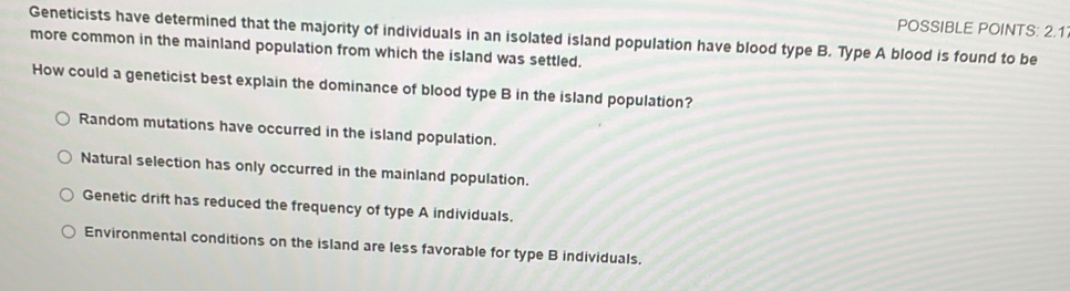 POSSIBLE POINTS: 2.1
Geneticists have determined that the majority of individuals in an isolated island population have blood type B. Type A blood is found to be
more common in the mainland population from which the island was settled.
How could a geneticist best explain the dominance of blood type B in the island population?
Random mutations have occurred in the island population.
Natural selection has only occurred in the mainland population.
Genetic drift has reduced the frequency of type A individuals.
Environmental conditions on the island are less favorable for type B individuals.