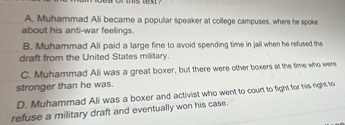 bea or this text ?
A. Muhammad Ali became a popular speaker at college campuses, where he spoke
about his anti-war feelings.
B. Muhammad Ali paid a large fine to avoid spending time in jail when he refused the
draft from the United States military.
C. Muhammad Ali was a great boxer, but there were other boxers at the time who were
stronger than he was.
D. Muhammad Ali was a boxer and activist who went to court to fight for his right to
refuse a military draft and eventually won his case.