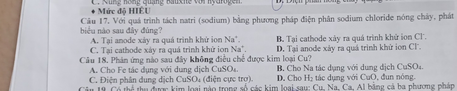 Nung nông quạng bauxite với nydrogen. , Diện phan nông
Mức độ HIÉU
Câu 17. Với quá trình tách natri (sodium) bằng phương pháp điện phân sodium chloride nóng chảy, phát
biểu nào sau đây đúng?
A. Tại anode xảy ra quá trình khử ion Na^+. B. Tại cathode xảy ra quá trình khử ion Cl .
C. Tại cathode xảy ra quá trình khử ion Na^+. D. Tại anode xảy ra quá trình khử ion Cl .
Câu 18. Phản ứng nào sau đây không điều chế được kim loại Cu?
A. Cho Fe tác dụng với dung dịch ( CuSO_4. B. Cho Na tác dụng với dung dịch CuSO₄.
C. Điện phân dung dịch CuSO_4 (điện cực trơ). D. Cho H_2 tác dụng với CuO, đun nóng.
Câu 19. Cổ thể thu được kim loại nào trong số các kim loai sau: Cu, Na, Ca, Al bằng cả ba phương pháp