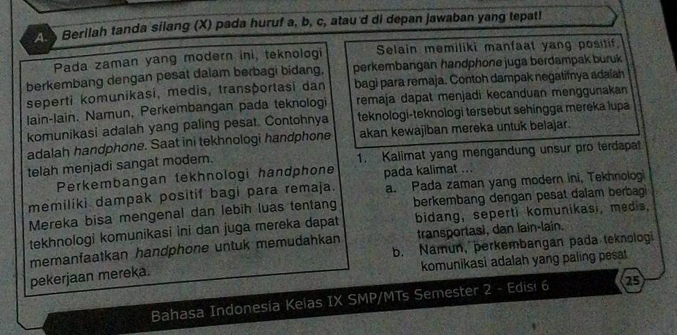 A Berilah tanda silang (X) pada huruf a, b, c, atau'd di depan jawaban yang tepat!
Pada zaman yang modern ini, teknologi Selain memiliki manfaat yang positif.
berkembang dengan pesat dalam berbagi bidang. perkembangan handphone juga berdampak buruk
bagi para remaja. Contoh dampak negatifnya adaíah
seperti komunikasi, medis, transportasi dan remaja dapat menjadi kecanduan menggunakan
lain-lain. Namun, Perkembangan pada teknologi
komunikasi adalah yang paling pesat. Contohnya teknologi-teknologi tersebut sehingga mereka lupa
adalah handphone. Saat ini tekhnologi handphone akan kewajiban mereka untuk belajar.
telah menjadi sangat modern. 1. Kalimat yang mengandung unsur pro terdapat
Perkembangan tekhnologi handphone pada kalimat ...
memilíki dampak positif bagi para remaja. a. Pada zaman yang modern ini, Tekhnologi
Mereka bisa mengenal dan lebih luas tentang berkembang dengan pesat dalam berbag 
tekhnologi komunikasi ini dan juga mereka dapat bidang, seperti komunikasi, medis,
memanfaatkan handphone untuk memudahkan transportasi, dan lain-laín.
b. Namun, perkembangan pada teknologi
komunikasi adalah yang paling pesat
pekerjaan mereka.
Bahasa Indonesia Kelas IX SMP/MTs Semester 2 - Edis! 6
25