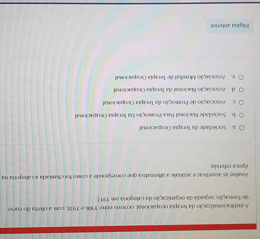 A institucionalização da terapia ocupacional, ocorreu entre 1906 e 1938, com a oferta do curso
de formação, seguida da organização da categoria em 1917.
Analise as assertivas e assinale a alternativa que corresponde a como foi chamada a categoria na
época referida:
a. Sociedade da Terapia Ocupacional
b. Sociedade Nacional Para Promoção Da Terapia Ocupacional
c. Associação de Promoção da Terapia Ocupacional
d. Associação Nacional da Terapia Ocupacional
e. Associação Mundial de Terapia Ocupacional
Página anterior