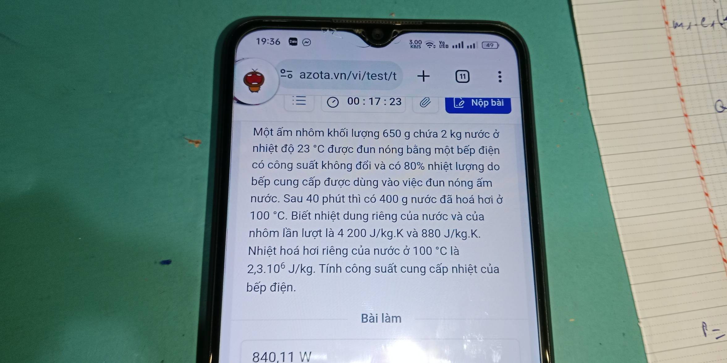 19:36 49 
% azota.vn/vi/test/t 11 . 
00:17:23 
Lộ Nộp bài 
Một ấm nhôm khối lượng 650 g chứa 2 kg nước ở 
nhiệt độ 23°C được đun nóng bằng một bếp điện 
có công suất không đổi và có 80% nhiệt lượng do 
bếp cung cấp được dùng vào việc đun nóng ấm 
nước. Sau 40 phút thì có 400 g nước đã hoá hơi ở
100°C. Biết nhiệt dung riêng của nước và của 
nhôm lần lượt là 4 200 J/kg. K và 880 J/kg. K. 
Nhiệt hoá hơi riêng của nước ở 100°C là
2,3.10^6 J/k g. Tính công suất cung cấp nhiệt của 
bếp điện. 
Bài làm
840,11 W