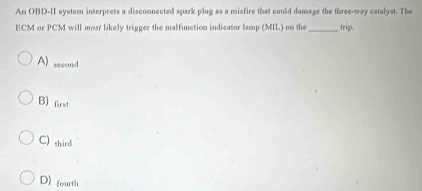 An OBD-II system interprets a disconnected spark plug as a misfire that could damage the three-way catalyst. The
ECM or PCM will most likely trigger the malfunction indicator lamp (MIL) on the_ trip.
A) second
B) first
C) third
D) fourth