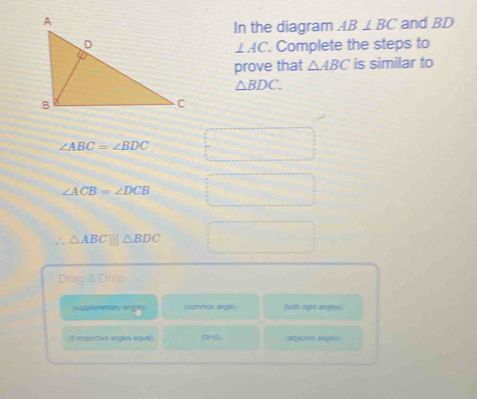 and BD
In the diagram AB⊥ BC. Complete the steps to
⊥ AC. 
prove that △ ABC is similar to
△ BDC.
∠ ABC=∠ BDC
∠ ACB=∠ DCB
△ ABC|||△ BDC
Drag & Drop 
(supplementary anges) (common angle) (both right angles) 
(2 respective angles equal) RHS) (adjacent angies)