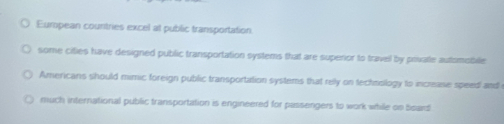 Eumpean countries excel at public transportation.
some cities have designed public transportation systems that are supenor to travell by private automobile
Americans should mimic foreign public transportation systems that relly on technslogy to increase speed and
much international public transportation is engineered for passengers to work while on bsard