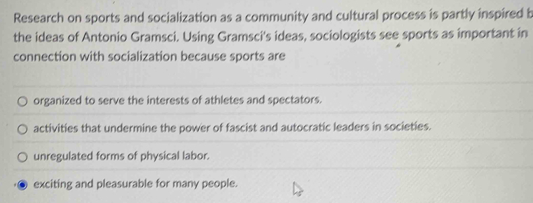 Research on sports and socialization as a community and cultural process is partly inspired b
the ideas of Antonio Gramsci. Using Gramsci's ideas, sociologists see sports as important in
connection with socialization because sports are
organized to serve the interests of athletes and spectators.
activities that undermine the power of fascist and autocratic leaders in societies.
unregulated forms of physical labor.
exciting and pleasurable for many people.