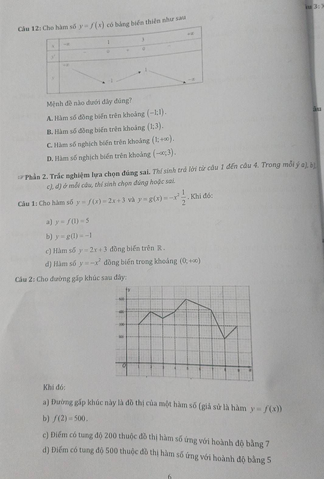 iu 3:)
Câu  thiên như sau
Mệnh đề nào dưới đây đúng?
A. Hàm số đồng biến trên khoảng (-1;1).
âu
B. Hàm số đồng biến trên khoảng (1;3).
C. Hàm số nghịch biến trên khoảng (1;+∈fty ).
D. Hàm số nghịch biến trên khoảng (-∈fty ;3).
D Phần 2. Trắc nghiệm lựa chọn đúng sai. Thí sinh trả lời từ câu 1 đến câu 4. Trong mỗi hat ya),b)
c), d) ở mỗi câu, thí sinh chọn đúng hoặc sai.
Câu 1: Cho hàm số y=f(x)=2x+3 và y=g(x)=-x^2 1/2 . Khi đó:
a) y=f(1)=5
b) y=g(1)=-1
c) Hàm số y=2x+3 đồng biến trên R .
d) Hàm số y=-x^2 đồng biến trong khoảng (0;+∈fty )
Câu 2: Cho đường gấp khúc sau đây:
Khi đó:
a) Đường gấp khúc này là đồ thị của một hàm số (giả sử là hàm y=f(x))
b) f(2)=500.
c) Điểm có tung độ 200 thuộc đồ thị hàm số ứng với hoành độ bằng 7
d) Điểm có tung độ 500 thuộc đồ thị hàm số ứng với hoành độ bằng 5
6