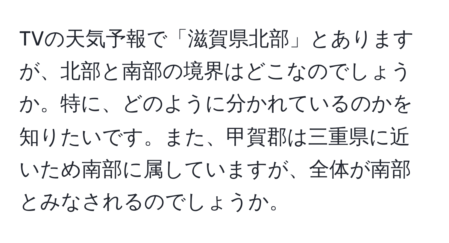 TVの天気予報で「滋賀県北部」とありますが、北部と南部の境界はどこなのでしょうか。特に、どのように分かれているのかを知りたいです。また、甲賀郡は三重県に近いため南部に属していますが、全体が南部とみなされるのでしょうか。