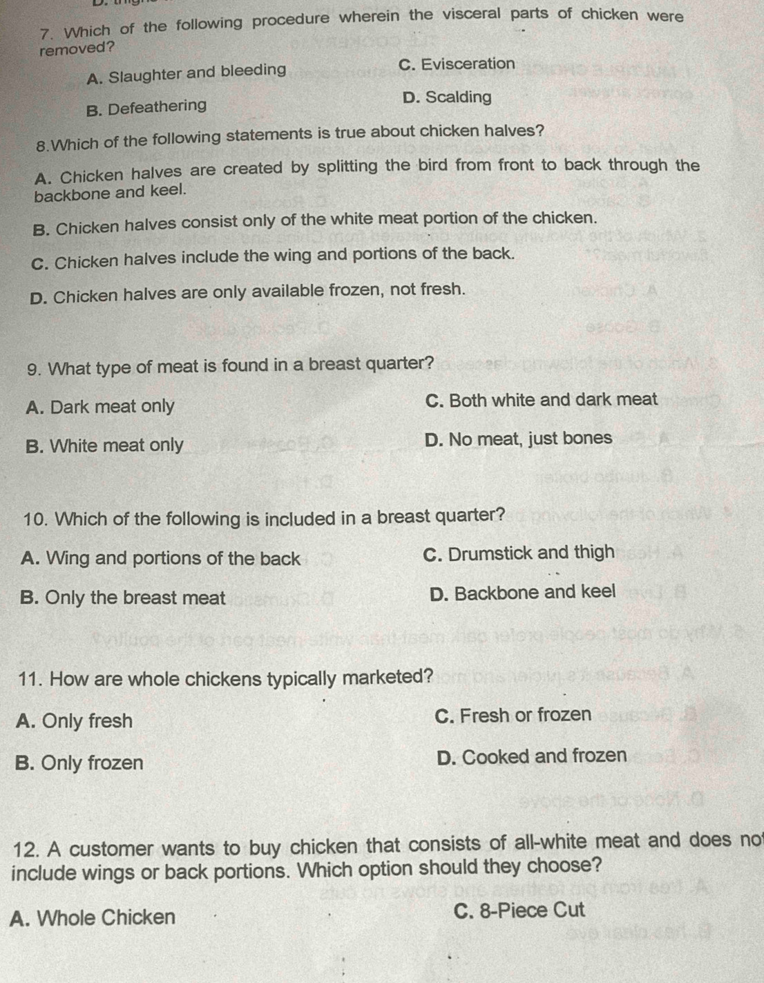 Which of the following procedure wherein the visceral parts of chicken were
removed?
A. Slaughter and bleeding
C. Evisceration
D. Scalding
B. Defeathering
8.Which of the following statements is true about chicken halves?
A. Chicken halves are created by splitting the bird from front to back through the
backbone and keel.
B. Chicken halves consist only of the white meat portion of the chicken.
C. Chicken halves include the wing and portions of the back.
D. Chicken halves are only available frozen, not fresh.
9. What type of meat is found in a breast quarter?
A. Dark meat only C. Both white and dark meat
B. White meat only D. No meat, just bones
10. Which of the following is included in a breast quarter?
A. Wing and portions of the back C. Drumstick and thigh
B. Only the breast meat D. Backbone and keel
11. How are whole chickens typically marketed?
A. Only fresh C. Fresh or frozen
B. Only frozen D. Cooked and frozen
12. A customer wants to buy chicken that consists of all-white meat and does not
include wings or back portions. Which option should they choose?
A. Whole Chicken C. 8 -Piece Cut