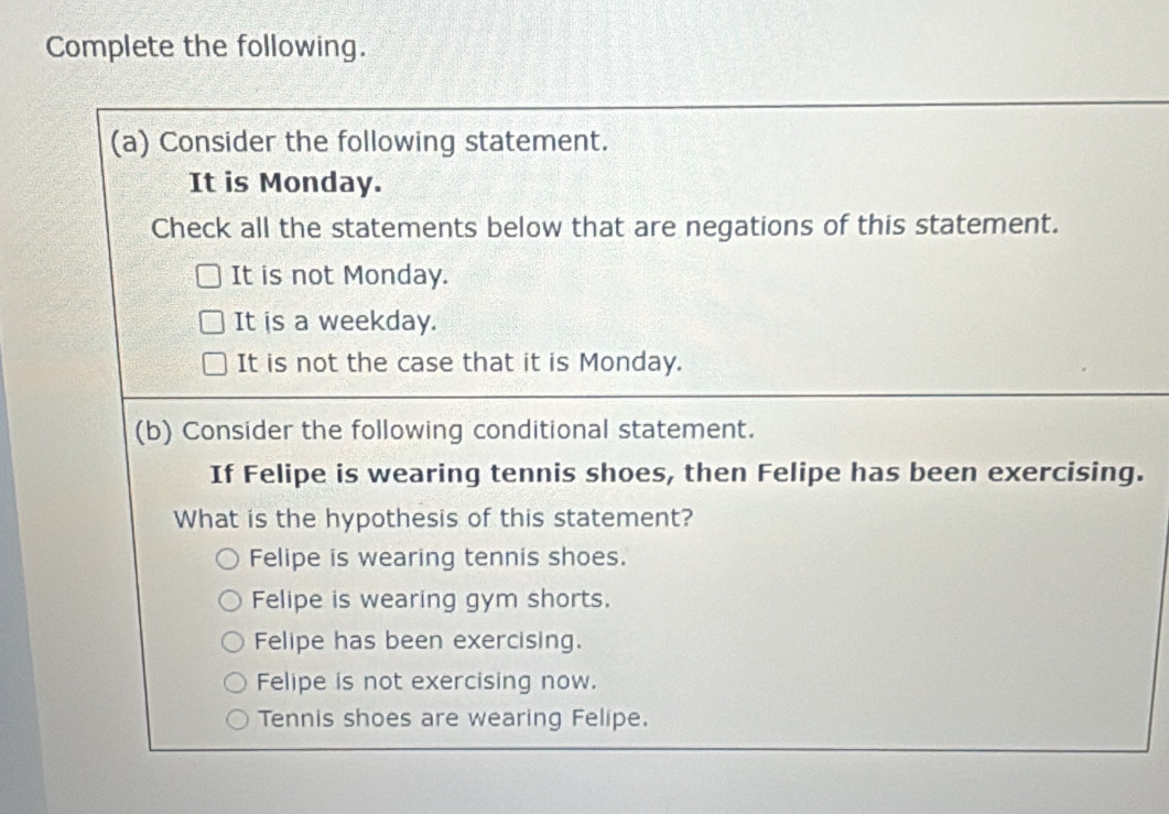 Complete the following.
(a) Consider the following statement.
It is Monday.
Check all the statements below that are negations of this statement.
It is not Monday.
It is a weekday.
It is not the case that it is Monday.
(b) Consider the following conditional statement.
If Felipe is wearing tennis shoes, then Felipe has been exercising.
What is the hypothesis of this statement?
Felipe is wearing tennis shoes.
Felipe is wearing gym shorts.
Felipe has been exercising.
Felipe is not exercising now.
Tennis shoes are wearing Felipe.