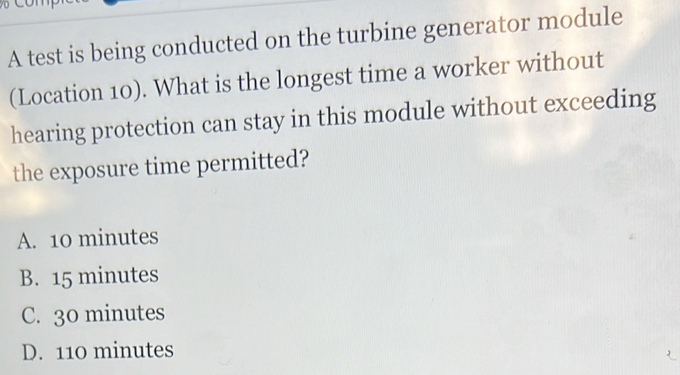 A test is being conducted on the turbine generator module
(Location 10). What is the longest time a worker without
hearing protection can stay in this module without exceeding
the exposure time permitted?
A. 10 minutes
B. 15 minutes
C. 30 minutes
D. 110 minutes