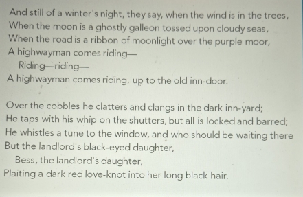 And still of a winter's night, they say, when the wind is in the trees, 
When the moon is a ghostly galleon tossed upon cloudy seas, 
When the road is a ribbon of moonlight over the purple moor, 
A highwayman comes riding— 
Riding—riding 
A highwayman comes riding, up to the old inn-door. 
Over the cobbles he clatters and clangs in the dark inn-yard; 
He taps with his whip on the shutters, but all is locked and barred; 
He whistles a tune to the window, and who should be waiting there 
But the landlord's black-eyed daughter, 
Bess, the landlord's daughter, 
Plaiting a dark red love-knot into her long black hair.