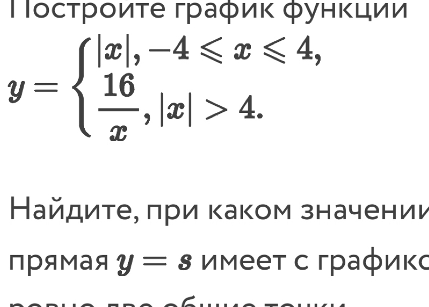 Τοсτрοиτе граφиκ фунκции
y=beginarrayl |x|,-4≤slant x≤slant 4,  16/x ,|x|>4.endarray.
Найдиτее πри каком значении 
прямая y=s Имееτ с граφиκс 
a