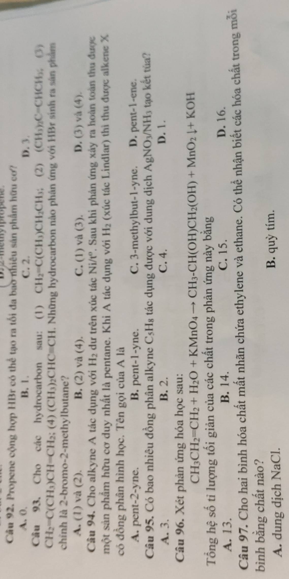 12-memypropene
Câu 92. Propene cộng hợp HBr có thể tạo ra tối đa bao nhiêu sản phẩm hữu cơ?
A. 0. B. 1. C. 2. D. 3.
Câu 93. Cho các hydrocarbon sau: (1) CH_2=C(CH_3)CH_2CH_3; (2) (CH_3)_2C=CHCH_3;(3)
CH_2=C(CH_3)CH=CH_2;(4)(CH_3)_2CHCequiv CH. Những hydrocarbon nào phân ứng với HBr sinh ra sản phẩm
chính là 2-bromo-2-methylbutane?
A. (1) và (2). B. (2) và (4). C. (1) và (3). D. (3) và (4).
Câu 94. Cho alkyne A tác dụng với H_2 ư trên xúc tác Ni/t^o 7. Sau khi phản ứng xây ra hoàn toàn thu được
một sản phẩm hữu cơ duy nhất là pentane. Khi A tác dụng với H_2 (xúc tác Lindlar) thì thu được alkene X
có đồng phân hình học. Tên gọi của A là
A. pent-2-yne. B. pent-1-yne. C. 3-methylbut-1-yne. D. pent-1-ene.
Câu 95. Có bao nhiêu đồng phân alkyne C_5H_8 tác dụng được với dung dịch AgNO_3/NH_3 tạo kết tủa?
A. 3. B. 2. C. 4. D. 1.
Câu 96. Xét phản ứng hóa học sau:
CH_3CH_2=CH_2+H_2O+KMnO_4to CH_3-CH(OH)CH_2(OH)+MnO_2downarrow +KOH
Tổng hệ số tỉ lượng tối giản của các chất trong phản ứng này bằng
A. 13.
B. 14. C. 15. D. 16.
Câu 97. Cho hai bình hóa chất mất nhãn chứa ethylene và ethane. Có thể nhận biết các hóa chất trong mỗi
bình bằng chất nào?
A. dung dịch NaCl. B. quỳ tím.