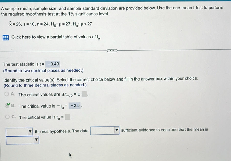 A sample mean, sample size, and sample standard deviation are provided below. Use the one-mean t-test to perform
the required hypothesis test at the 1% significance level.
overline x=26, s=10, n=24, H_0:mu =27, H_a:mu <27</tex> 
== Click here to view a partial table of values of t_alpha . 
The test statistic is t=-0.49. 
(Round to two decimal places as needed.)
ldentify the critical value(s). Select the correct choice below and fill in the answer box within your choice.
(Round to three decimal places as needed.)
A. The critical values are ± t_alpha /2=± □.
B. The critical value is -t_alpha =-2.5.
C. The critical value is t_alpha =□.
the null hypothesis. The data □ : su fficient evidence to conclude that the mean is