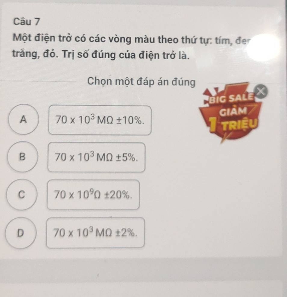 Một điện trở có các vòng màu theo thứ tự: tím, đe
trắng, đỏ. Trị số đúng của điện trở là.
Chọn một đáp án đúng
BiG SALE
GIAM
A 70* 10^3MOmega ± 10%. 
TRIÊU
B 70* 10^3MOmega ± 5%.
C 70* 10^9Omega ± 20%.
D 70* 10^3MOmega ± 2%.