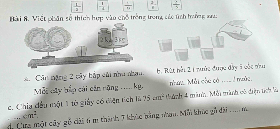  1/5   1/4   1/8   5/6   2/5 
Bài 8. Viết phân số thích hợp vào chỗ trống trong các tình huống sau: 
a. Cân nặng 2 cây bắp cải như nhau. b. Rút hết 2 / nước được đầy 5 cốc như 
Mỗi cây bắp cải cân nặng ..... kg. nhau. Mỗi cốc có nước. 
c. Chia đều một 1 tờ giấy có diện tích là 75cm^2 thành 4 mảnh. Mỗi mảnh có diện tích là
cm^2. 
d. Cưa một cây gỗ dài 6 m thành 7 khúc bằng nhau. Mỗi khúc gwidehat 7 oendarray dài _m.