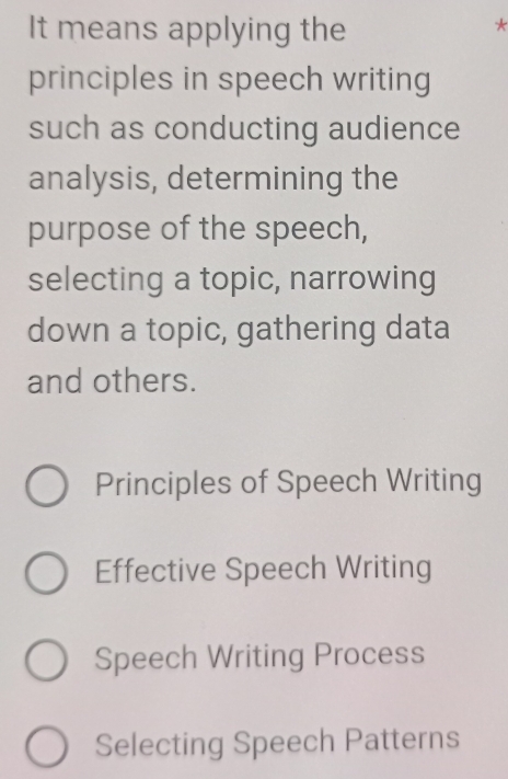 It means applying the
*
principles in speech writing
such as conducting audience
analysis, determining the
purpose of the speech,
selecting a topic, narrowing
down a topic, gathering data
and others.
Principles of Speech Writing
Effective Speech Writing
Speech Writing Process
Selecting Speech Patterns