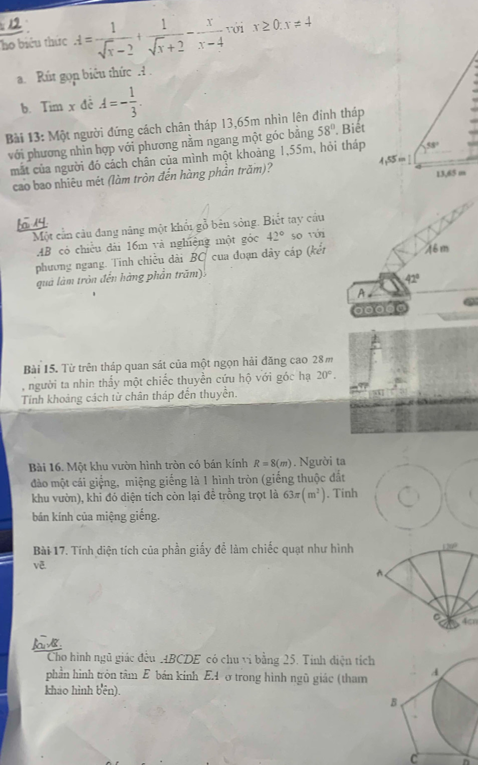 Tho biểu thức A= 1/sqrt(x)-2 + 1/sqrt(x)+2 - x/x-4  với x≥ 0:x!= 4
a. Rút gọp biêu thức H .
b. Tim x đê A=- 1/3 .
Bài 13: Một người đứng cách chân tháp 13,65m nhìn lên đỉnh tháp
với phương nhìn hợp với phương nằm ngang một góc bằng 58°. Biết
mắt của người đó cách chân của mình một khoảng 1,55m, hỏi tháp
58°
4,55 m ]
cao bao nhiêu mét (làm tròn đến hàng phần trăm)?
13,65 m
Một cần câu đang năng một khổi gỗ bên sòng. Biết tay cầu
AB có chiều dài 16m và nghiêng một góc 42° so với
phương ngang. Tinh chiều dài BO cua đoạn dây cáp (kết
46m
quả làm tròn đến hàng phần trăm).
42°
A 
Bài 15. Từ trên tháp quan sát của một ngọn hải đăng cao 28m
, người ta nhìn thấy một chiếc thuyền cứu hộ với góc hạ 20°.
Tính khoảng cách từ chân tháp đến thuyền.
Bài 16. Một khu vườn hình tròn có bán kính R=8(m). Người ta
đào một cái giếng, miệng giếng là 1 hình tròn (giếng thuộc đất
khu vườn), khi đó diện tích còn lại đề trồng trọt là 63π (m^2). Tinh
bán kính của miệng giếng.
Bài 17. Tính diện tích của phần giấy để làm chiếc quạt như hình
4cn
Cho hình ngũ giác đều MBCDE có chu vi bằng 25. Tính điện tích
phần hình tròn tâm E bán kinh EA ở trong hình ngũ giác (tham
A
khảo hình bên).
B
C n