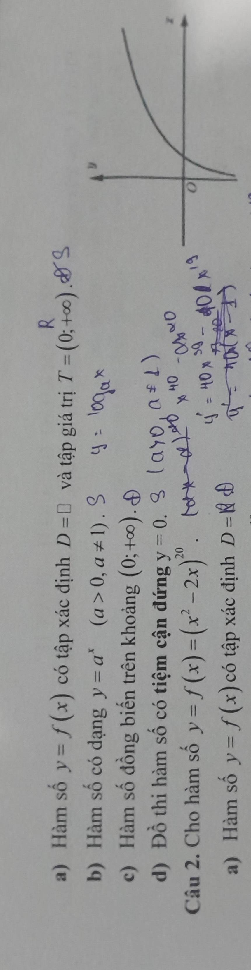 Hàm số y=f(x) có tập xác định D=□ và tập giá trị T=(0;+∈fty )
b) Hàm số có dạng y=a^x(a>0,a!= 1)
c) Hàm số đồng biến trên khoảng (0;+∈fty )
d) Đồ thi hàm số có tiệm cận đứng y=0. 
Câu 2. Cho hàm số y=f(x)=(x^2-2x)^20. 
a) Hàm số y=f(x) có tập xác định D=