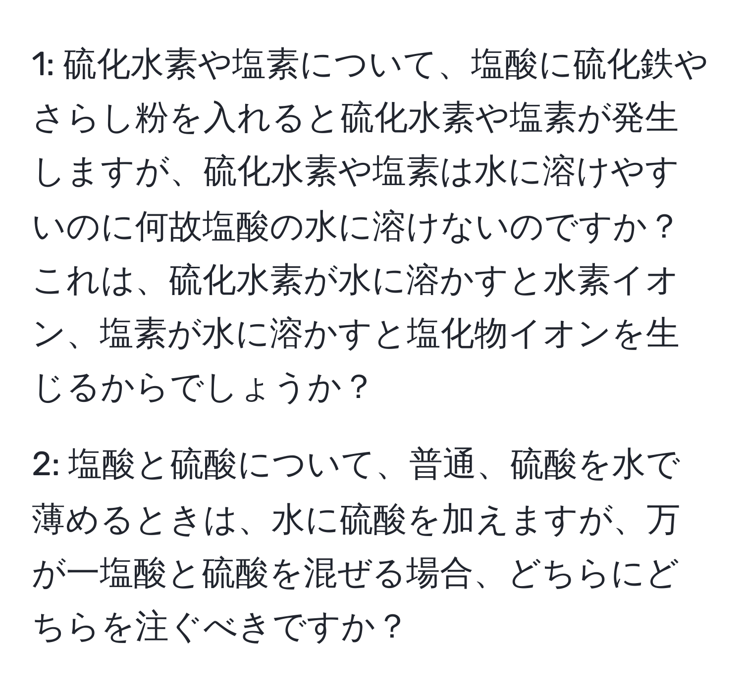 1: 硫化水素や塩素について、塩酸に硫化鉄やさらし粉を入れると硫化水素や塩素が発生しますが、硫化水素や塩素は水に溶けやすいのに何故塩酸の水に溶けないのですか？これは、硫化水素が水に溶かすと水素イオン、塩素が水に溶かすと塩化物イオンを生じるからでしょうか？

2: 塩酸と硫酸について、普通、硫酸を水で薄めるときは、水に硫酸を加えますが、万が一塩酸と硫酸を混ぜる場合、どちらにどちらを注ぐべきですか？