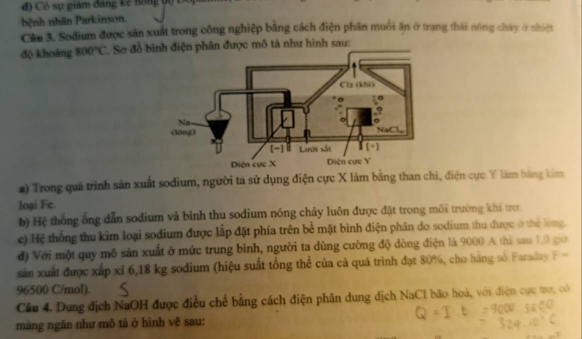 đ ) Có sự giảm đảng kế nồng bộ D 
bệnh nhân Parkinson. 
Cầu 3. Sodium được sản xuất trong công nghiệp bằng cách điện phân muối ăn ở trạng thái nóng chây ở nhiệt 
độ khoảng 800°C *. Sơ đồ bđiện phân được mô tả như hình sau: 
a) Trong quá trình sản xuất sodium, người ta sử dụng điện cực X làm bằng than chì, điện cực Y làm bảng kim 
loại Fe. 
b) Hệ thống ống dẫn sodium và bình thu sodium nóng chảy luôn được đặt trong môi trường khí trợ. 
c) Hệ thống thu kim loại sodium được lắp đặt phía trên bề mặt bình điện phân do sodium thu được ở thẻ lóng. 
đd) Với một quy mô sản xuất ở mức trung bình, người ta dùng cường độ dòng điện là 9000 A thì sau 1,0 giờ 
sản xuất được xấp xỉ 6,18 kg sodium (hiệu suất tổng thể của cả quá trình đạt 80%, cho hằng số Faraday F=
96500 C/mol). 
Câu 4. Dung địch NaOH được điều chế bằng cách điện phân dung dịch NaCl bão hoà, với điện cực tợ, có 
màng ngăn như mô tả ở hình vẽ sau: