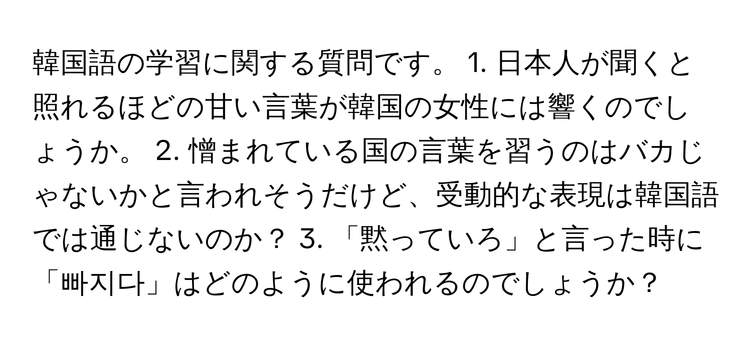 韓国語の学習に関する質問です。 1. 日本人が聞くと照れるほどの甘い言葉が韓国の女性には響くのでしょうか。 2. 憎まれている国の言葉を習うのはバカじゃないかと言われそうだけど、受動的な表現は韓国語では通じないのか？ 3. 「黙っていろ」と言った時に「빠지다」はどのように使われるのでしょうか？