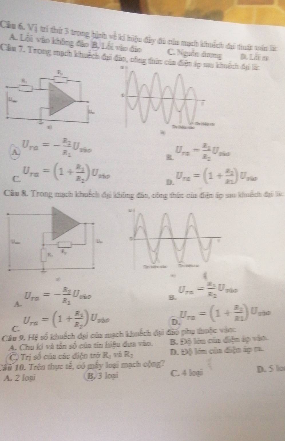 Vị trí thứ 3 trong hịnh về kí hiệu đầy đú của mạch khuếch đại thuật truán lấc
A. Lối vào không đảo B, Lối vào đảo C. Ngưồn ảưng D lãn
Câu 7. Trong mạch khuếch đại đảo, công thức của điện áuếch đại lấc
R_9
R_1
W,.
A U_ra=-frac R_2R_1U_rio
U_m=frac R_2R_2U_mo
C. U_ra=(1+frac R_1R_2)U_rio U_na=(1+frac a_2a_1)U_nia
D.
Câu 8. Trong mạch khuếch đại không đân, công thức của điện ấp sau khuếch đại lắc
B u,.
R_1 R_3
z)
,
A. U_ra=-frac R_2R_1U_vao
B. U_ra=frac R_1R_2U_ria
C. U_ra=(1+frac R_1R_2)U_vao
D. U_rn=(1+frac R_2R_1)U_s ã
Câu 9. Hệ số khuếch đại của mạch khuếch đại đào phụ thuộc vàn:
A. Chu kì và tân số của tín hiệu đưa vào. B. Độ lớn cúa điện áp vào.
C, Trị số của các điện trở R_1 và R_2 D. Độ lớn củn điện áp ra.
Câu 10. Trên thực tế, có mẫy loại mạch cộng?
A. 2 loại B, 3 loại C. 4 loại D. 5 lo