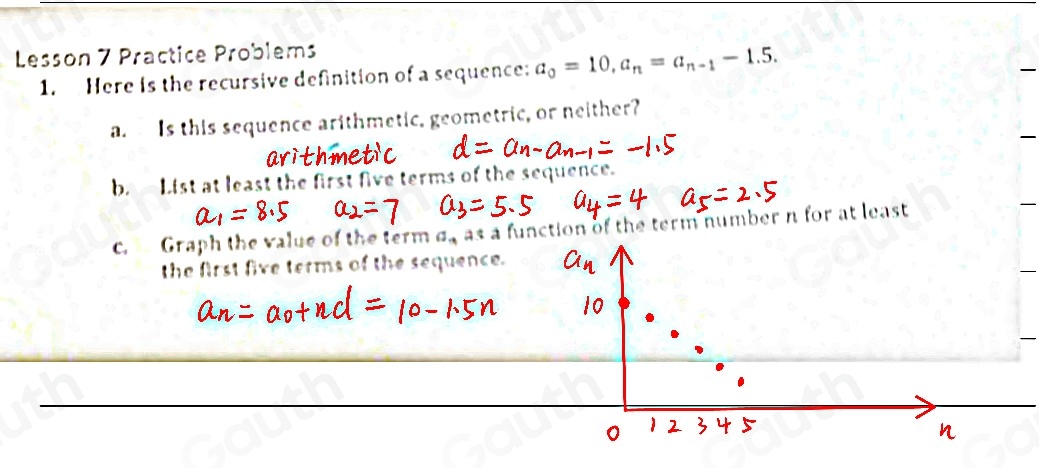 Lesson 7 Practice Problems 
1. Here is the recursive definition of a sequence: a_0=10, a_n=a_n-1-1.5. 
a. Is this sequence arithmetic, geometric, or neither? 
b. List at least the first five terms 
c. Graph the value of the term 5 s as a function of the term number n for at least 
the first five terms of the sequence.