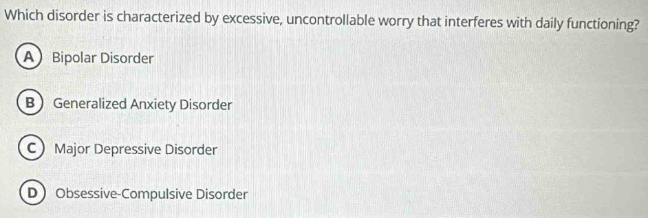 Which disorder is characterized by excessive, uncontrollable worry that interferes with daily functioning?
A Bipolar Disorder
B Generalized Anxiety Disorder
C Major Depressive Disorder
D Obsessive-Compulsive Disorder