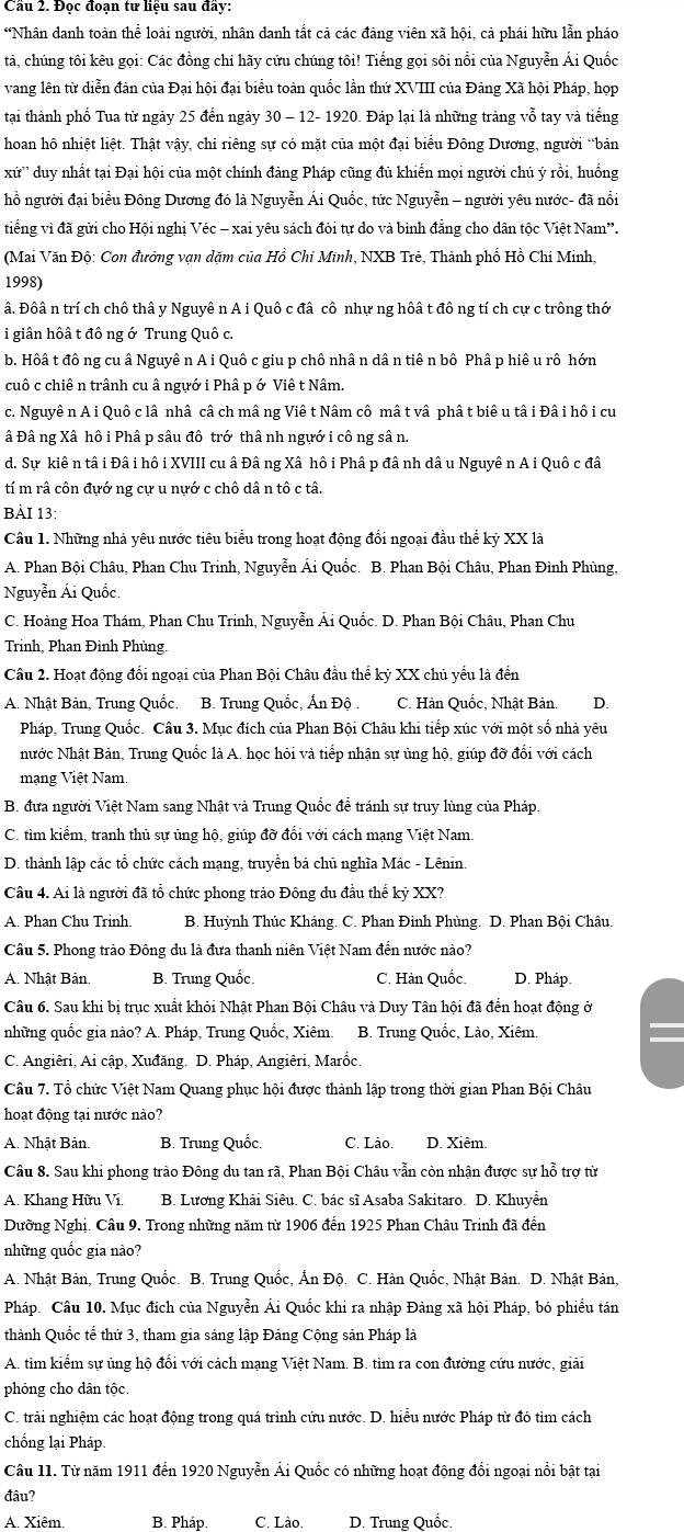 Cầu 2. Đọc đoạn tư liệu sau đây:
“Nhân danh toàn thể loài người, nhân danh tất cả các đảng viên xã hội, cả phái hữu lẫn pháo
tả, chúng tôi kêu gọi: Các đồng chi hãy cứu chúng tôi! Tiếng gọi sôi nổi của Nguyễn Ái Quốc
vang lên từ diễn đàn của Đại hội đại biểu toàn quốc lần thứ XVIII của Đảng Xã hội Pháp, họp
tại thành phố Tua từ ngày 25 đến ngày 30 - 12- 1920. Đáp lại là những tràng vỗ tay và tiếng
hoan hô nhiệt liệt. Thật vậy, chi riêng sự có mặt của một đại biểu Đông Dương, người “bản
xứ'' '  duy nhất tại Đại hội của một chính đảng Pháp cũng đủ khiến mọi người chủ ý rồi, huống
hồ người đại biểu Đông Dương đó là Nguyễn Ái Quốc, tức Nguyễn - người yêu nước- đã nổi
tiếng vì đã gửi cho Hội nghị Véc - xai yêu sách đòi tự do và bình đẳng cho dân tộc Việt Nam”.
(Mai Văn Độ: Con đưởng vạn dặm của Hồ Chi Mĩnh, NXB Trẻ, Thành phố Hồ Chí Minh,
1998)
â. Đôâ n trí ch chô thâ y Nguyê n A i Quô c đâ cô nhự ng hôâ t đô ng tí ch cự c trông thớ
i giân hôâ t đô ng ớ Trung Quô c.
b. Hôâ t đông cu â Nguyê n A i Quô c giu p chô nhâ n dâ n tiê n bô Phâ p hiê u rô hớn
cuô c chiê n trânh cu â ngựớ i Phâ p ớ Viê t Nâm.
c. Nguyê n A i Quô c lâ nhâ câ ch mâ ng Viê t Nâm cô mâ t vâ phâ t biê u tâ i Đâ i hô i cu
â Đâ ng Xâ hô i Phâ p sâu đô trớ thâ nh ngựớ i cô ng sâ n.
d. Sự kiê n tâ i Đâ i hô i XVIII cu â Đâ ng Xâ hô i Phâ p đâ nh dâ u Nguyê n A i Quô c đâ
tí m râ côn đựớ ng cự u nựớ c chô dâ n tô c tâ.
BÀI 13:
Câu 1. Những nhà yêu nước tiêu biểu trong hoạt động đổi ngoại đầu thể kỷ XX là
A. Phan Bội Châu, Phan Chu Trinh, Nguyễn Ái Quốc. B. Phan Bội Châu, Phan Đình Phùng,
Nguyễn Ái Quốc.
C. Hoàng Hoa Thám, Phan Chu Trinh, Nguyễn Ái Quốc. D. Phan Bội Châu, Phan Chu
Trình, Phan Đình Phùng.
Câu 2. Hoạt động đổi ngoại của Phan Bội Châu đầu thể kỷ XX chủ yếu là đến
A. Nhật Bản, Trung Quốc. B. Trung Quốc, Ấn Độ . C. Hàn Quốc, Nhật Bản. D.
Pháp, Trung Quốc. Câu 3. Mục đích của Phan Bội Châu khi tiếp xúc với một số nhà yêu
Nước Nhật Bản, Trung Quốc là A. học hỏi và tiếp nhận sự ủng hộ, giúp đỡ đổi với cách
mạng Việt Nam.
B. đưa người Việt Nam sang Nhật và Trung Quốc để tránh sự truy lùng của Pháp.
C. tìm kiếm, tranh thủ sự ủng hộ, giúp đỡ đối với cách mạng Việt Nam
*  D. thành lập các tổ chức cách mang, truyền bá chủ nghĩa Mác - Lênin.
Câu 4. Ai là người đã tổ chức phong trào Đông du đầu thế kỷ XX?
A. Phan Chu Trinh. B. Huỳnh Thúc Kháng. C. Phan Đình Phùng. D. Phan Bội Châu.
Câu 5. Phong trào Đông du là đưa thanh niên Việt Nam đến nước nào?
A. Nhật Bản. B. Trung Quốc. C. Hàn Quốc. D. Pháp
Câu 6. Sau khi bị trục xuất khỏi Nhật Phan Bội Châu và Duy Tân hội đã đến hoạt động ở
những quốc gia nào? A. Pháp, Trung Quốc, Xiêm.  B. Trung Quốc, Lào, Xiêm,
C. Angiêri, Ai cập, Xuđăng. D. Pháp, Angiêri, Marốc
Câu 7. Tổ chức Việt Nam Quang phục hội được thành lập trong thời gian Phan Bội Châu
hoạt động tại nước nào?
A. Nhật Bản. B. Trung Quốc. C. Lào. D. Xiêm.
Câu 8. Sau khi phong trào Đông du tan rã, Phan Bội Châu vẫn còn nhận được sự hỗ trợ từ
A. Khang Hữu Vi. B. Lương Khải Siêu. C. bác sĩ Asaba Sakitaro. D. Khuyển
Dưỡng Nghị. Câu 9. Trong những năm từ 1906 đến 1925 Phan Châu Trinh đã đến
những quốc gia nào?
A. Nhật Bản, Trung Quốc. B. Trung Quốc, Ấn Độ. C. Hàn Quốc, Nhật Bản. D. Nhật Bản,
Pháp. Câu 10. Mục đích của Nguyễn Ái Quốc khi ra nhập Đảng xã hội Pháp, bó phiếu tán
thành Quốc tế thứ 3, tham gia sáng lập Đảng Cộng sản Pháp là
A. tim kiểm sự ủng hộ đổi với cách mạng Việt Nam. B. tìm ra con đường cứu nước, giải
phóng cho dân tộc.
C. trải nghiệm các hoạt động trong quá trình cứu nước. D. hiều nước Pháp từ đó tìm cách
chống lại Pháp
Câu 11. Từ năm 1911 đến 1920 Nguyễn Ái Quốc có những hoạt động đổi ngoại nổi bật tại
đâu?
A. Xiêm. B. Pháp. C. Lào. D. Trung Quốc.