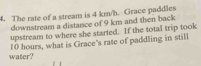 The rate of a stream is 4 km/h. Grace paddles 
downstream a distance of 9 km and then back 
upstream to where she started. If the total trip took
10 hours, what is Grace’s rate of paddling in still 
water?