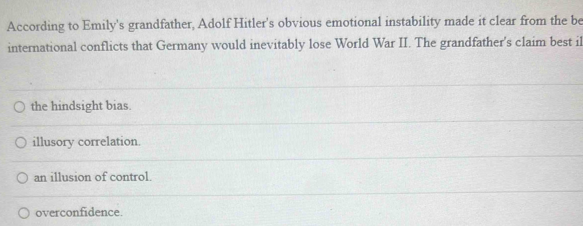 According to Emily's grandfather, Adolf Hitler's obvious emotional instability made it clear from the be
international conflicts that Germany would inevitably lose World War II. The grandfather's claim best il
the hindsight bias.
illusory correlation.
an illusion of control.
overconfidence.