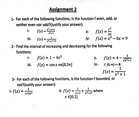 Assignment 2 
1- For each of the following functions, Is the function f even, odd, or 
neither even nor odd?(Justify your answer): 
1- f(x)= (x^3+x-1)/x^2+1  II- f(x)= x^3/|x| 
|||- f(x)= 1/x^4+x^2+5  IV- f(x)=x^2-6x+9
2- Find the interval of increasing and decreasing for the following 
functions: 
I- f(x)=1-4x^5 II- f(x)=4- 3/sqrt(x^2+1) 
|II- f(x)=cos xon[0,3π ] IV- f:]0,∈fty [to R
f(x)= 1/x^3+1 
3- For each of the following functions, is the function f bounded, or 
not?(Justify your answer): 
|- f(x)= 2/1+5x^2  I|- f(x)= 1/x+1 + 1/x^2+2  , where
x∈ ]0,2]