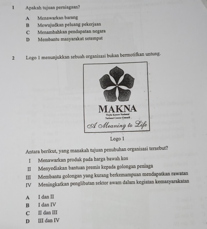 Apakah tujuan perniagaan?
A Menawarkan barang
B Mewujudkan peluang pekerjaan
C Menambahkan pendapatan negara
D Membantu masyarakat setempat
2 Logo 1 menunjukkan sebuah organisasi bukan bermotifkan untung.
Logo 1
Antara berikut, yang manakah tujuan penubuhan organisasi tersebut?
I Menawarkan produk pada harga bawah kos
II Menyediakan bantuan premis kepada golongan peniaga
III Membantu golongan yang kurang berkemampuan mendapatkan rawatan
IV Meningkatkan penglibatan sektor awam dalam kegiatan kemasyarakatan
A I dan II
B I dan IV
C II dan III
D III dan IV