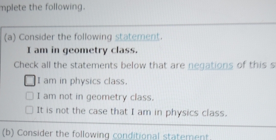 mplete the following.
(a) Consider the following statement.
I am in geometry class.
Check all the statements below that are negations of this s
I am in physics class.
I am not in geometry class.
It is not the case that I am in physics class.
(b) Consider the following conditional statement.