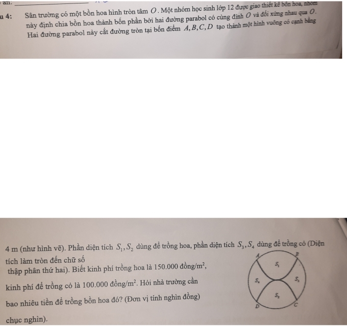 an.
u 4: Sân trường có một bồn hoa hình tròn tâm O . Một nhóm học sinh lớp 12 được giao thiết kê bốn hoa, nhom
này định chia bồn hoa thành bốn phần bởi hai đường parabol có cùng đinh O và đổi xứng nhau qua O.
Hai đường parabol này cắt đường tròn tại bốn điểm A, B, C,D tạo thành một hình vuỡng có cạnh bằng
4 m (như hình vẽ). Phần diện tích S_1, S_2 dùng đề trồng hoa, phần diện tích S_3, S_4 dùng đề trồng cỏ (Diện
B
tích làm tròn đến chữ số
thập phân thứ hai). Biết kinh phí trồng hoa là 150.000dong/m^2,
S_1
kinh phí đề trồng cỏ là 100.000dong/m^2. Hỏi nhà trường cần
S_4 S_2
bao nhiêu tiền đề trồng bồn hoa đó? (Đơn vị tính nghìn đồng)
S_2
D c
chục nghìn).