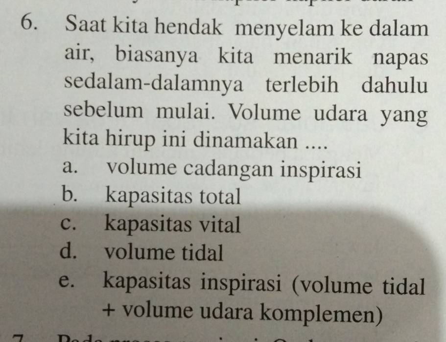 Saat kita hendak menyelam ke dalam
air, biasanya kita menarik napas
sedalam-dalamnya terlebih dahulu
sebelum mulai. Volume udara yang
kita hirup ini dinamakan ....
a. volume cadangan inspirasi
b. kapasitas total
c. kapasitas vital
d. volume tidal
e. kapasitas inspirasi (volume tidal
+ volume udara komplemen)