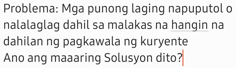 Problema: Mga punong laging napuputol o 
nalalaglag dahil sa malakas na hangin na 
dahilan ng pagkawala ng kuryente 
Ano ang maaaring Solusyon dito?