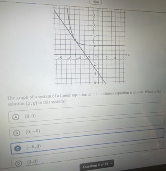 Hide
The graph of a system of a linear equation and a nonlinear equation is shown. What is the
solution (x,y) to this system?
a (0,0)
o (0,-5)
C (-5,3)
o (3,0)
Question 2 of 22