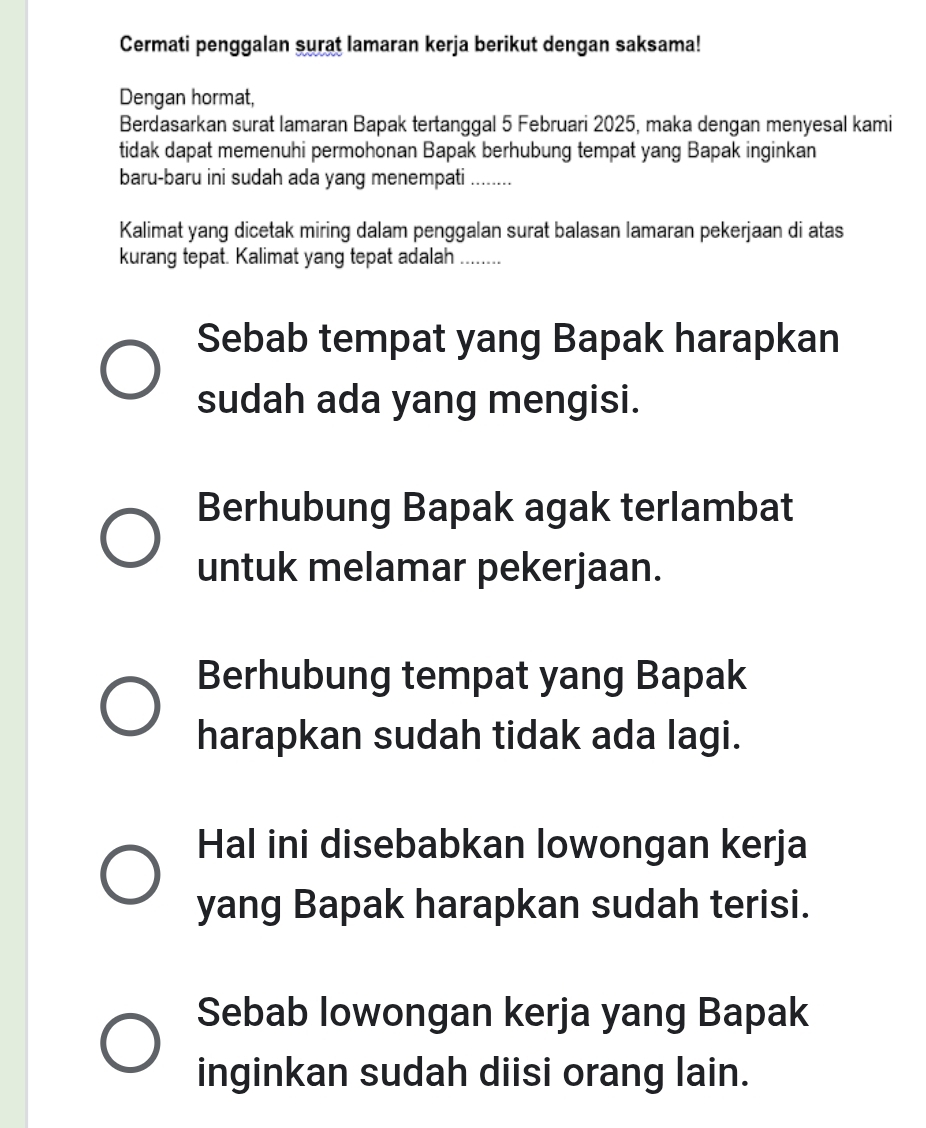 Cermati penggalan surat lamaran kerja berikut dengan saksama!
Dengan hormat,
Berdasarkan surat lamaran Bapak tertanggal 5 Februari 2025, maka dengan menyesal kami
tidak dapat memenuhi permohonan Bapak berhubung tempat yang Bapak inginkan
baru-baru ini sudah ada yang menempati ……_
Kalimat yang dicetak miring dalam penggalan surat balasan lamaran pekerjaan di atas
kurang tepat. Kalimat yang tepat adalah ........
Sebab tempat yang Bapak harapkan
sudah ada yang mengisi.
Berhubung Bapak agak terlambat
untuk melamar pekerjaan.
Berhubung tempat yang Bapak
harapkan sudah tidak ada lagi.
Hal ini disebabkan lowongan kerja
yang Bapak harapkan sudah terisi.
Sebab lowongan kerja yang Bapak
inginkan sudah diisi orang lain.