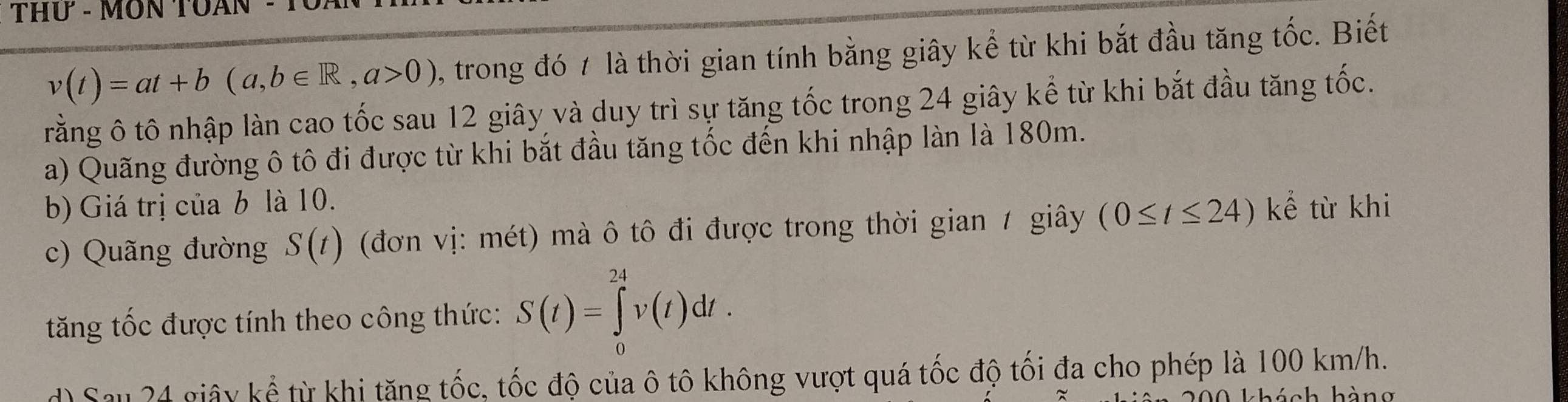 THứ - MON TUAN
v(t)=at+b(a,b∈ R, a>0) , trong đó 7 là thời gian tính bằng giây kể từ khi bắt đầu tăng tốc. Biết 
trằng ô tô nhập làn cao tốc sau 12 giây và duy trì sự tăng tốc trong 24 giây kể từ khi bắt đầu tăng tốc. 
a) Quãng đường ô tô đi được từ khi bắt đầu tăng tốc đến khi nhập làn là 180m. 
b) Giá trị của b là 10. 
c) Quãng đường S(t) (đơn vị: mét) mà ô tô đi được trong thời gian 1 giây (0≤ t≤ 24) kể từ khi 
tăng tốc được tính theo công thức: S(t)=∈tlimits _0^(24)v(t)dt. 
d) Sau 24 giây kể từ khi tăng tốc, tốc độ của ô tô không vượt quá tốc độ tối đa cho phép là 100 km/h.