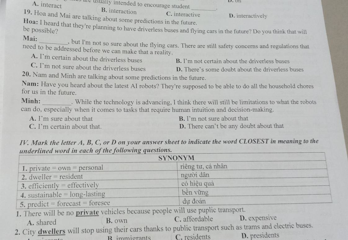 on
t ure usually intended to encourage student .
A. interact B. interaction C. interactive D. interactively
19. Hoa and Mai are talking about some predictions in the future.
Hoa: I heard that they're planning to have driverless buses and flying cars in the future? Do you think that will
be possible?
Mai: _, but I'm not so sure about the flying cars. There are still safety concerns and regulations that
need to be addressed before we can make that a reality.
A. I’m certain about the driverless buses B. I’m not certain about the driverless buses
C. I’m not sure about the driverless buses D. There’s some doubt about the driverless buses
20. Nam and Minh are talking about some predictions in the future.
Nam: Have you heard about the latest AI robots? They're supposed to be able to do all the household chores
for us in the future.
Minh:_ . While the technology is advancing, I think there will still be limitations to what the robots
can do, especially when it comes to tasks that require human intuition and decision-making.
A. I’m sure about that B. I’m not sure about that
C. I’m certain about that. D. There can’t be any doubt about that
IV. Mark the letter A, B, C, or D on your answer sheet to indicate the word CLOSEST in meaning to the
1. There will be no private vehicles because people will use pupli.
A. shared B. own C. affordable D. expensive
2. City dwellers will stop using their cars thanks to public transport such as trams and electric buses.
Rimmigrants C. residents D. presidents