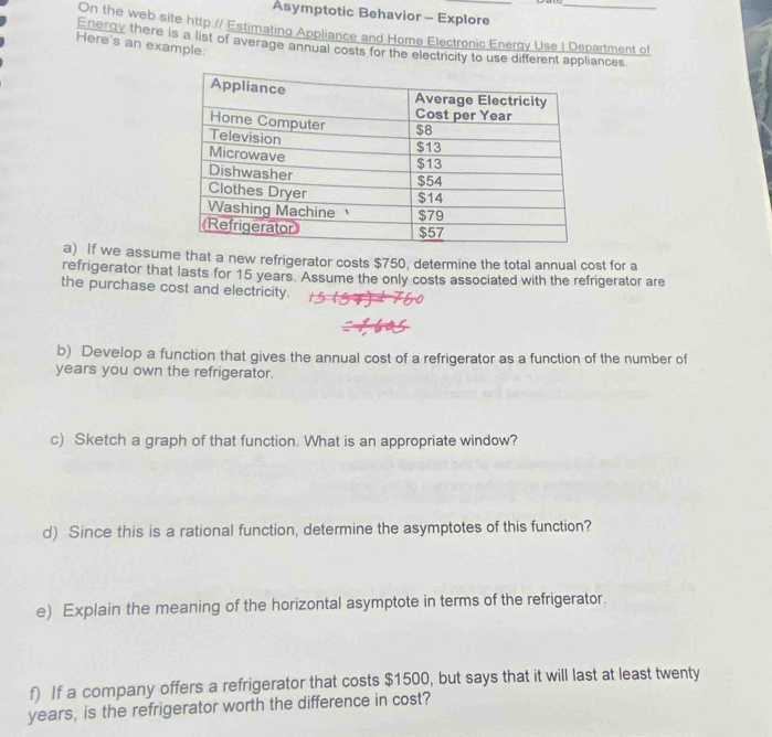 Asymptotic Behavior - Explore_ 
On the web site http:// Estimating Appliance and Home Electronic Energy Use | Department of 
Here's an example: 
Energy there is a list of average annual costs for the electricity to use different appliances 
a) If we assume that a new refrigerator costs $750, determine the total annual cost for a 
refrigerator that lasts for 15 years. Assume the only costs associated with the refrigerator are 
the purchase cost and electricity. 
b) Develop a function that gives the annual cost of a refrigerator as a function of the number of
years you own the refrigerator. 
c) Sketch a graph of that function. What is an appropriate window? 
d) Since this is a rational function, determine the asymptotes of this function? 
e) Explain the meaning of the horizontal asymptote in terms of the refrigerator. 
f) If a company offers a refrigerator that costs $1500, but says that it will last at least twenty
years, is the refrigerator worth the difference in cost?