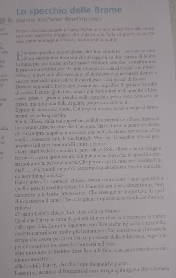 Lo specchio delle Brame
o k Joanne Kathleen Rowling (1965)
~0 Scopri che cosa accade a Harry Potter e al suo amico Ron alle prese
atrice con uno specchio magico, che mostra una folla di gente esistente
solo come immagine riflessa, ma non nella realtã.
jiù
nella   ra uno specchio meraviglioso, alto fino al soffitto, con una cornice
bro L d'oro riccamente decorata che si reggeva su due zampe di leone.
er In cima, portava incisa un'iscrizione: «Erouc li amotlov li ottelfirnon».
Il panico era svanito, ora che non c'era più traccia di Gazza' e di Piton²,
und e Harry si avvicinò allo specchio col desiderio di guardarcisi dentro e
himo ancora una volta non vedere il suo riflesso. Ci si piazzò di fronte.
è Dovette tapparsi la bocca con le mani per impedirsi di gridare. Si volto
di scatto. Il cuore gli batteva ancor più furiosamente di quando il libro
vore aveva preso a gridare, perché nello specchio aveva visto non solo se
stesso, ma tutta una folla di gente, proprio accanto a lui.
Eppure la stanza era vuota. Col respiro mozzo, tornò a volgersi lenta-
mente verso lo specchio.
Era lì, riflesso sulla sua superficie, pallido e atterrito, e riflesse dietro di
della lui c'erano almeno altre dieci persone. Harry tornò a guardare dietro
di sé da sopra la spalla, ma ancora una volta, la stanza era vuota. «E io
di
la voglio conoscere tutta la tua famiglia Weasley al completo. Potrai pre-
sentarmi gli altri tuoi fratelli e tutti quanti».
ta «Loro puoi vederli quando ti pare» disse Ron. «Basta che tu venga a
a trovarmi a casa quest’estate. Ma può anche darsi che lo specchio mo-
stri soltanto le persone morte. Che peccato, però, non aver trovato Fla-
mel²… Dài, prendi un po’ di pancetta o qualcos’altro. Perché stamatti-
na non mangi niente?»
Harry aveva lo stomaco chiuso. Aveva conosciuto i suoi genitori e
quella notte li avrebbe rivisti. Di Flamel si era quasi dimenticato. Non
sembrava più tanto interessante. Che cosa gliene importava di quel
che custodiva il cane? Che cosa gliene importava, in fondo, se Piton lo
rubava?
«Ti senti bene?» chiese Ron. «Hai un’aria strana».
Quel che Harry temeva di più era di non riuscire a ritrovare la stanza
dello specchio. La notte seguente, con Ron anche lui sotto il mantello,
dovette camminare molto più lentamente. Nel tentativo di ritrovare la
strada che aveva percorso Harry partendo dalla biblioteca, vagarono
per circa un’ora nei corridoi immersi nel buio.
«Sto morendo di freddo» disse Ron alla fine. «Lasciamo perdere e tor
niamo indietro».
«No!» sibilò Harry. «So che è qui, da qualche parte».
Passarono accanto al fantasma di una strega spilungona che scivolava